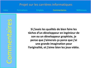 Projet sur les carrières informatiques
Intro
  Commentaires   Formations          Emplois       Commentaires         Références




                                 Si j’avais les qualités de bien faire les
                              tâches d’un développeur en ingénieur de
                                 son ou un développeur graphiste, je
                                 pense que j’aimerais ça parce que j’ai
                                      une grande imagination pour
                              l’originalité, et j’aime bien les jeux vidéo.
 