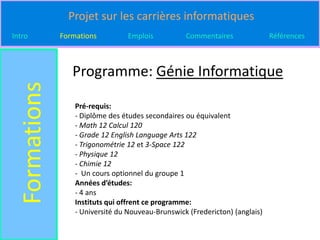 Projet sur les carrières informatiques
Intro          Formations          Emplois          Commentaires               Références



                  Programme: Génie Informatique
  Formations

                   Pré-requis:
                   - Diplôme des études secondaires ou équivalent
                   - Math 12 Calcul 120
                   - Grade 12 English Language Arts 122
                   - Trigonométrie 12 et 3-Space 122
                   - Physique 12
                   - Chimie 12
                   - Un cours optionnel du groupe 1
                   Années d’études:
                   - 4 ans
                   Instituts qui offrent ce programme:
                   - Université du Nouveau-Brunswick (Fredericton) (anglais)
 