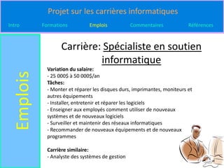 Projet sur les carrières informatiques
Intro       Formations          Emplois            Commentaires            Références



                    Carrière: Spécialiste en soutien
                             informatique
              Variation du salaire:
  Emplois

              - 25 000$ à 50 000$/an
              Tâches:
              - Monter et réparer les disques durs, imprimantes, moniteurs et
              autres équipements
              - Installer, entretenir et réparer les logiciels
              - Enseigner aux employés comment utiliser de nouveaux
              systèmes et de nouveaux logiciels
              - Surveiller et maintenir des réseaux informatiques
              - Recommander de nouveaux équipements et de nouveaux
              programmes

              Carrière similaire:
              - Analyste des systèmes de gestion
 