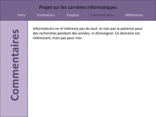 Projet sur les carrières informatiques
Intro     Formations         Emplois        Commentaires           Références


        Informaticien ne m’intéresse pas du tout. Je nais pas la patience pour
        des recherches pendant des années, ni d’enseigner. Ce domaine est
        intéressant, mais pas pour moi.
 