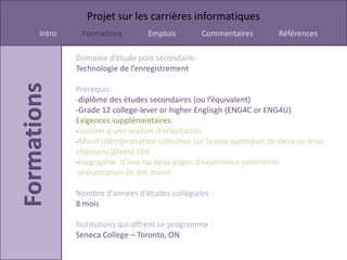 Projet sur les carrières informatiques
Intro    Formations         Emplois         Commentaires          Références

        Domaine d’étude post secondaire:
        Technologie de l’enregistrement

        Prérequis:
        -diplôme des études secondaires (ou l’équivalent)
        -Grade 12 college-lever or higher Englisgh (ENG4C or ENG4U)
        Exigences supplémentaires:
        -assister a une session d’orientation
        -Manif (démonstration collective sur la voie publique) de deux ou trois
        chansons (Demo CD)
        -biographie d’une ou deux pages d’expérience pertinente
        -présentation de ton manif

        Nombre d’années d’études collégiales :
        8 mois

        Institutions qui offrent ce programme :
        Seneca College – Toronto, ON
 