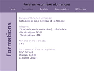 Projet sur les carrières informatiques
Intro      Formations        Emplois        Commentaires    Références


        Domaine d’étude post secondaire:
        Technologie du génie électrique et électronique

        Prérequis:
        -Diplôme des études secondaires (ou l’équivalent)
        -Mathématiques 30311
        -Mathématiques 30321

        Nombres d’années d’études :
        2 ans

        Institutions qui offrent ce programme:
        CCNB Bathurst
        Okanagan College
        Conestoga College
 