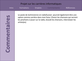 Projet sur les carrières informatiques
Intro    Formations         Emplois        Commentaires           Références


        Le poste de technicienne en radiofussion pourrait également être une
        option comme carrière dans mon futur. Choisir les chansons qui serront
        les prochains à jouer sur la radio, écouté les chansons, interviewer les
        artists(es)
 