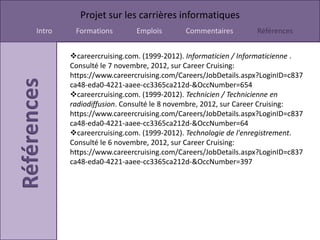 Projet sur les carrières informatiques
Intro    Formations        Emplois       Commentaires        Références


        careercruising.com. (1999-2012). Informaticien / Informaticienne .
        Consulté le 7 novembre, 2012, sur Career Cruising:
        https://www.careercruising.com/Careers/JobDetails.aspx?LoginID=c837
        ca48-eda0-4221-aaee-cc3365ca212d-&OccNumber=654
        careercruising.com. (1999-2012). Technicien / Technicienne en
        radiodiffusion. Consulté le 8 novembre, 2012, sur Career Cruising:
        https://www.careercruising.com/Careers/JobDetails.aspx?LoginID=c837
        ca48-eda0-4221-aaee-cc3365ca212d-&OccNumber=64
        careercruising.com. (1999-2012). Technologie de l'enregistrement.
        Consulté le 6 novembre, 2012, sur Career Cruising:
        https://www.careercruising.com/Careers/JobDetails.aspx?LoginID=c837
        ca48-eda0-4221-aaee-cc3365ca212d-&OccNumber=397
 