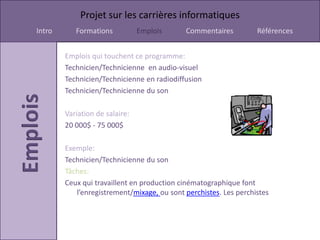 Projet sur les carrières informatiques
Intro      Formations           Emplois     Commentaires          Références


        Emplois qui touchent ce programme:
        Technicien/Technicienne en audio-visuel
        Technicien/Technicienne en radiodiffusion
        Technicien/Technicienne du son

        Variation de salaire:
        20 000$ - 75 000$

        Exemple:
        Technicien/Technicienne du son
        Tâches:
        Ceux qui travaillent en production cinématographique font
           l’enregistrement/mixage, ou sont perchistes. Les perchistes
 