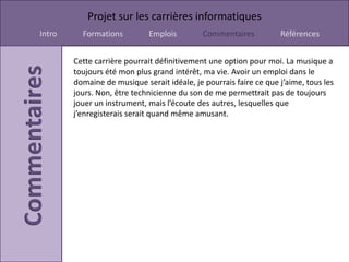 Projet sur les carrières informatiques
Intro     Formations         Emplois         Commentaires          Références


        Cette carrière pourrait définitivement une option pour moi. La musique a
        toujours été mon plus grand intérêt, ma vie. Avoir un emploi dans le
        domaine de musique serait idéale, je pourrais faire ce que j’aime, tous les
        jours. Non, être technicienne du son de me permettrait pas de toujours
        jouer un instrument, mais l’écoute des autres, lesquelles que
        j’enregisterais serait quand même amusant.
 