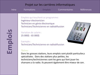 Projet sur les carrières informatiques
Intro     Formations             Emplois      Commentaires           Références


        Emplois qui touchent ce programme:
        Ingénieur électronicien
        Technicien en génie électronique
        Technicien/Technicienne en radiodifussion

        Variation de salaire :
        25 000$ - 65 000$

        Exemple :
        Technicien/Technicienne en radiodifussion

        Tâches:
        Dans les grosses stations, leurs emplois sont plutôt particulier,s
        spécialisées. Dans des stations plus petites, les
        techniciens/techniciennes sont les gens qui font jouer les
        chansons a la radio. Ils peuvent également être mixeur de son.
 