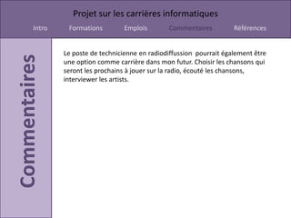 Projet sur les carrières informatiques
Intro    Formations         Emplois       Commentaires          Références


        Le poste de technicienne en radiodiffussion pourrait également être
        une option comme carrière dans mon futur. Choisir les chansons qui
        seront les prochains à jouer sur la radio, écouté les chansons,
        interviewer les artists.
 