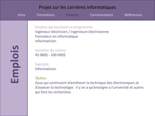 Projet sur les carrières informatiques
Intro    Formations         Emplois         Commentaires           Références


        Emplois qui touchent ce programme:
        Ingénieur électricien / Ingénieure électricienne
        Formateur en informatique
        Informaticien

        Variation de salaire:
        45 000$ - 100 000$

        Exemple:
        Informaticien

        Tâches:
        Ceux qui continuent d’améliorer la technique des électroniques et
        d’avancer la technologie. Il y en a qu’enseigne a l’université et autres
        qui font les recherches.
 