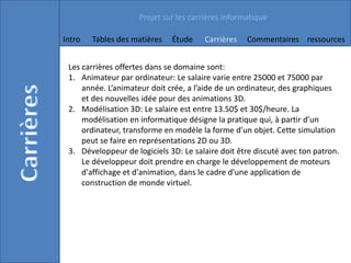 Projet sur les carrières informatique

Intro   Tables des matières   Étude     Carrières   Commentaires ressources


 Les carrières offertes dans se domaine sont:
 1. Animateur par ordinateur: Le salaire varie entre 25000 et 75000 par
     année. L’animateur doit crée, a l’aide de un ordinateur, des graphiques
     et des nouvelles idée pour des animations 3D.
 2. Modélisation 3D: Le salaire est entre 13.50$ et 30$/heure. La
     modélisation en informatique désigne la pratique qui, à partir d’un
     ordinateur, transforme en modèle la forme d’un objet. Cette simulation
     peut se faire en représentations 2D ou 3D.
 3. Développeur de logiciels 3D: Le salaire doit être discuté avec ton patron.
     Le développeur doit prendre en charge le développement de moteurs
     d'affichage et d'animation, dans le cadre d'une application de
     construction de monde virtuel.
 