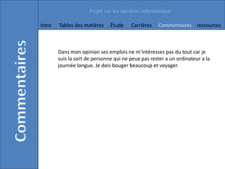 Projet sur les carrières informatique

Intro   Tables des matières    Étude    Carrières   Commentaires ressources



        Dans mon opinion ses emplois ne m’intéresses pas du tout car je
        suis la sort de personne qui ne peux pas rester a un ordinateur a la
        journée longue. Je dois bouger beaucoup et voyager.
 