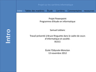 Projet sur les carrières informatique

Intro   Tables des matières    Étude    Carrières   Commentaires ressources


                             Projet Powerpoint
                      Programme d’étude en informatique


                                  Samuel Leblanc

            Travail présenté à Bruce Ringuette dans le cadre de cours
                            d’informatique et société.
                                      81311


                              École l’Odyssée-Moncton
                                 13 novembre 2012
 