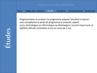Projet sur les carrières informatique

Intro   Tables des matières   Étude    Carrières   Commentaires ressources


  Programmation et analyse. Ce programme prépare l'étudiant à exercer
  avec compétence le poste de programmeur analyste, appelé
  aussi, technologue en informatique ou développeur. Les pré-requis sont un
  diplôme d’étude secondaire et ces un cours de 2 ans.
 