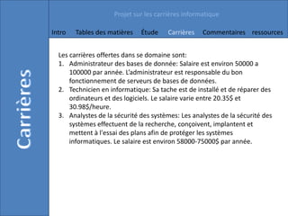 Projet sur les carrières informatique

Intro   Tables des matières   Étude     Carrières   Commentaires ressources


  Les carrières offertes dans se domaine sont:
  1. Administrateur des bases de donnée: Salaire est environ 50000 a
      100000 par année. L’administrateur est responsable du bon
      fonctionnement de serveurs de bases de données.
  2. Technicien en informatique: Sa tache est de installé et de réparer des
      ordinateurs et des logiciels. Le salaire varie entre 20.35$ et
      30.98$/heure.
  3. Analystes de la sécurité des systèmes: Les analystes de la sécurité des
      systèmes effectuent de la recherche, conçoivent, implantent et
      mettent à l'essai des plans afin de protéger les systèmes
      informatiques. Le salaire est environ 58000-75000$ par année.
 