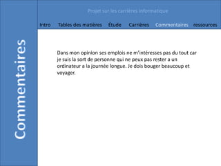 Projet sur les carrières informatique

Intro   Tables des matières   Étude    Carrières    Commentaires ressources




        Dans mon opinion ses emplois ne m’intéresses pas du tout car
        je suis la sort de personne qui ne peux pas rester a un
        ordinateur a la journée longue. Je dois bouger beaucoup et
        voyager.
 