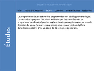 Projet sur les carrières informatique

Intro   Tables des matières   Étude    Carrières   Commentaires ressources

Ce programme d’étude est intitulé programmation et développement du jeu.
Ce cours vise à préparer l'étudiant à développer des compétences en
programmation afin de répondre aux besoins des entreprises œuvrant dans le
domaine du jeu de hasard. Les pré-requis pour ce cours est un diplôme
d’études secondaire. C’est un cours de 80 semaines donc 2 ans.
 