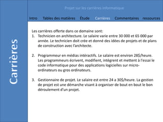 Projet sur les carrières informatique

Intro   Tables des matières   Étude     Carrières   Commentaires ressources


 Les carrières offerte dans ce domaine sont:
 1. Technicien en architecture. Le salaire varie entre 30 000 et 65 000 par
     année. Le technicien doit crée et donné des idées de projets et de plans
     de construction avec l’architecte.

 2. Programmeur en médias intéractifs. Le salaire est environ 28$/heure.
    Les programmeurs écrivent, modifient, intègrent et mettent à l'essai le
    code informatique pour des applications logicielles sur micro-
    ordinateurs ou gros ordinateurs.

 3. Gestionnaire de projet. Le salaire est entre 24 a 30$/heure. La gestion
    de projet est une démarche visant à organiser de bout en bout le bon
    déroulement d’un projet.
 