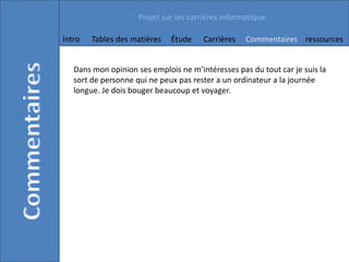 Projet sur les carrières informatique

Intro   Tables des matières   Étude    Carrières    Commentaires ressources


   Dans mon opinion ses emplois ne m’intéresses pas du tout car je suis la
   sort de personne qui ne peux pas rester a un ordinateur a la journée
   longue. Je dois bouger beaucoup et voyager.
 