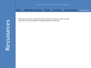 Projet sur les carrières informatique

Intro     Tables des matières                Étude         Carrières         Commentaires ressources


  CCNB. (2012, novembre). Programmes d'étude. Consulté le novembre 19, 2012, sur CCNB:
  http://www.ccnb.nb.ca/programme-detudes/programmes-detudes.aspx
 