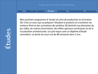 Projet sur les carrières informatique

Intro   Tables des matières   Étude    Carrières   Commentaires ressources


  Mon prochain programme d’ étude est celui de production et animation
  3D. C’est un cours qui va préparer l'étudiant à produire et à combiner du
  contenu filmé et des animations de synthèse 3D destinés aux domaines du
  jeu vidéo, du cinéma d’animation, des effets spéciaux numériques et de la
  visualisation architecturale. Les pré-requis sont un diplôme d’étude
  secondaire. La durée du cours est de 80 semaines donc 2 ans.
 