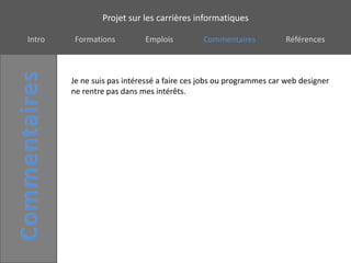 Projet sur les carrières informatiques

Intro    Formations         Emplois         Commentaires           Références



        Je ne suis pas intéressé a faire ces jobs ou programmes car web designer
        ne rentre pas dans mes intérêts.
 
