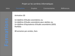 Projet sur les carrières informatiques

Intro    Formations         Emplois        Commentaires       Références


        Animation 3D

        Un diplôme d'études secondaires; ou
        Un diplôme d'études secondaires pour adultes; ou
        Un diplôme d'équivalence d'études secondaires (GED)
        Portfolio

        40 semaines par années, 2ans
 