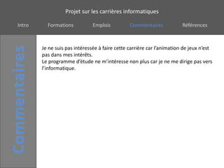 Projet sur les carrières informatiques

Intro     Formations           Emplois          Commentaires            Références



        Je ne suis pas intéressée à faire cette carrière car l’animation de jeux n’est
        pas dans mes intérêts.
        Le programme d’étude ne m’intéresse non plus car je ne me dirige pas vers
        l’informatique.
 