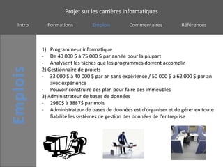 Projet sur les carrières informatiques

Intro     Formations         Emplois         Commentaires          Références



        1) Programmeur informatique
        - De 40 000 $ à 75 000 $ par année pour la plupart
        - Analysent les tâches que les programmes doivent accomplir
        2) Gestionnaire de projets
        - 33 000 $ à 40 000 $ par an sans expérience / 50 000 $ à 62 000 $ par an
            avec expérience
        - Pouvoir construire des plan pour faire des immeubles
        3) Administrateur de bases de données
        - 2980$ à 3887$ par mois
        - Administrateur de bases de données est d’organiser et de gérer en toute
            fiabilité les systèmes de gestion des données de l'entreprise
 