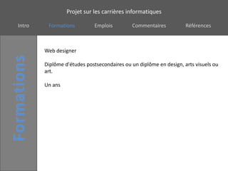 Projet sur les carrières informatiques

Intro    Formations          Emplois        Commentaires           Références



        Web designer

        Diplôme d'études postsecondaires ou un diplôme en design, arts visuels ou
        art.

        Un ans
 