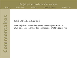 Projet sur les carrières informatique
Intro    Formations           Emplois         Commentaires            Références




        Suis-je intéressé à cette carrière?

        Non, car j’ai déjà une carrière en tête depuis l’âge de 8 ans. De
        plus, rester assis en arrière d’un ordinateur ne m’intéresse pas trop.
 