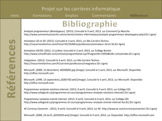 Projet sur les carrières informatique
Intro           Formations                    Emplois                  Commentaires                       Références


        Analyste programmeur (développeur). (2013). Consulté le 9 avril, 2013, sur Comment Ça Marche:
        http://www.commentcamarche.net/contents/metiers-informatique/analyste-programmeur-developpeur.php3 [En Ligne]

        Animateur 2D et 3D. (2012). Consulté le 3 avril, 2013, sur Ma Carrière Techno:
        http://macarrieretechno.com/fr/carri%C3%A8res/professions/animateur-2d-et-3d [En ligne]

        Animation 2D/3D. (2012, 11 juillet). Consulté le 3 avril, 2013, sur Collège Boréal:
        http://www.schoolfinder.com/schools/programDetail.asp?ProgramID=10950&URL=schoolindex [En Ligne]

        Intégrateur. (2012). Consulté le 4 avril, 2013, sur Ma Carrière Techno:
        http://macarrieretechno.com/fr/carrieres/professions/integrateur [En Ligne]

        Microsoft. (2000, 12 décembre). 00390092.jpg [Image]. Consulté le 5 avril, 2013, sur Microsoft: Disponible:
        http://office.microsoft.com

        Microsoft. (1999, 15 septembre). j0285750.wmf [Image]. Consulté le 5 avril, 2013, sur Microsoft: Disponible:
        http://office.microsoft.com

        Programmeur analyste solutions Internet. (2013, 9 avril). Consulté le 9 avril, 2013, sur Collège CDI:
        http://www.collegecdi.ca/programmes-et-cours/programmeur-analyste-solutions-internet/ [En Ligne]

        Programmeur-analyste orienté Internet. (2013, 9 avril). Consulté le 9 avril, 2013, sur Collège CDI:
        http://www.collegecdi.ca/programmes-et-cours/programmeur-analyste-oriente-internet-lea.9c/ [En Ligne]

        XE Currency Converter . (2013, 9 avril). Consulté le 9 avril, 2013, sur XE: http://www.xe.com/currencyconverter/ [En Ligne]

        Microsoft. (2000, 24 avril). j0292020.wmf [Image]. Consulté le 9 avril, 2013, sur Disponible: http://office.microsoft.com
 