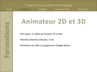 Projet sur les carrières informatique
Intro   Formations          Emplois         Commentaires      Références




        •Pré-requis: 2 crédits de Français 12e année

        • Nombre d’années d’études: 3 ans

        •Institution qui offre ce programme: Collège Boréal
 
