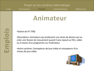 Projet sur les carrières informatique
Intro     Formations          Emplois         Commentaires           Références




        •Salaire de 47 778$

        •Description: Animateurs qui produisent une séries de dessins qui va
        créer une illusion de mouvement quand il sera rejoué sur film, vidéo
        ou à travers d’un programme sur l’ordinateur.

        •Autre carrières: Concepteurs de jeux vidéo et concepteurs d’un
        niveau de jeux vidéo.
 