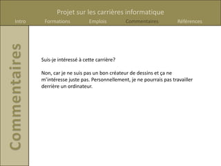 Projet sur les carrières informatique
Intro    Formations           Emplois         Commentaires            Références




        Suis-je intéressé à cette carrière?

        Non, car je ne suis pas un bon créateur de dessins et ça ne
        m’intéresse juste pas. Personnellement, je ne pourrais pas travailler
        derrière un ordinateur.
 