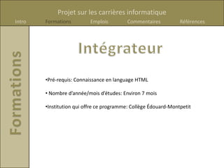 Projet sur les carrières informatique
Intro   Formations         Emplois        Commentaires           Références




        •Pré-requis: Connaissance en language HTML

        • Nombre d’année/mois d’études: Environ 7 mois

        •Institution qui offre ce programme: Collège Édouard-Montpetit
 