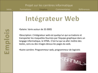Projet sur les carrières informatique
Intro   Formations          Emplois         Commentaires          Références




        •Salaire: Varie autour de 35 000$

        •Description: L’intégrateur web est quelqu’un qui va traduire et
        transporter les maquettes fournies par l’équipe graphique dans un
        langage informatique, le HTML. C’est lui qui va aller mettre des
        textes, sons ou des images dessus les pages du web.

        •Autre carrière: Programmeur web, programmeur de logiciels
 