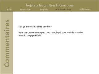 Projet sur les carrières informatique
Intro    Formations           Emplois         Commentaires         Références




        Suis-je intéressé à cette carrière?

        Non, car ça semble un peu trop compliqué pour moi de travailler
        avec du langage HTML.
 