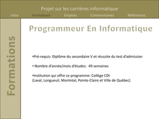 Projet sur les carrières informatique
Intro   Formations          Emplois         Commentaires            Références




        •Pré-requis: Diplôme du secondaire V et réussite du test d’admission

        • Nombre d’année/mois d’études: 49 semaines

        •Institution qui offre ce programme: Collège CDI
        (Laval, Longueuil, Montréal, Pointe-Claire et Ville de Québec)
 