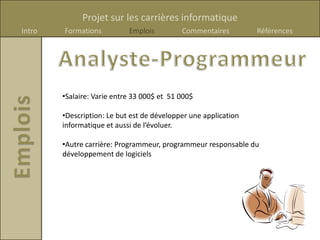 Projet sur les carrières informatique
Intro   Formations          Emplois         Commentaires         Références




        •Salaire: Varie entre 33 000$ et 51 000$

        •Description: Le but est de développer une application
        informatique et aussi de l’évoluer.

        •Autre carrière: Programmeur, programmeur responsable du
        développement de logiciels
 