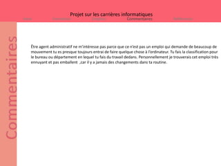 Projet sur les carrières informatiques
Intro           Formation              Emplois             Commentaires                Références




    Être agent administratif ne m’intéresse pas parce que ce n’est pas un emploi qui demande de beaucoup de
    mouvement tu es presque toujours entrai de faire quelque chose à l’ordinateur. Tu fais la classification pour
    le bureau ou département en lequel tu fais du travail dedans. Personnellement je trouverais cet emploi très
    ennuyant et pas emballent ,car il y a jamais des changements dans ta routine.
 