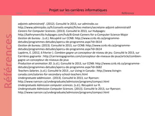 Projet sur les carrières informatiques
Intro           Formation             Emplois             Commentaires              Référence


 adjoints administratif . (2012). Consulté le 2013, sur adminobs.ca:
 http://www.adminjobs.ca/fr/conseils-emploi/fiches-metiers/secretaire-adjoint-administratif
 Careers For Computer Sciences. (2013). Consulté le 2013, sur Hubpages:
 http://kathrynvercillo.hubpages.com/hub/8-Great-Careers-for-a-Computer-Science-Major
 Gestion de bureau . (s.d.). Récupéré sur CCNB: http://www.ccnb.nb.ca/programme-
 detudes/programmes-detudes/apercu-de-programme.aspx?Id=3614
 Gestion de bureau. (2013). Consulté le 2013, sur CCNB: http://www.ccnb.nb.ca/programme-
 detudes/programmes-detudes/apercu-de-programme.aspx?Id=3614
 Lapièrre, E. (2012, 6 Février ). Combien gagne un concepteur de niveau de jeu. Consulté le 2013, sur
 Carrières gagnante : http://carrieresgagnantes.com/concepteur-de-niveaux-de-jeux/article/combien-
 gagne-un-concepteur-de-niveaux-de-jeux
 Production et animation 3D. (s.d.). Consulté le 2013, sur CCNB: http://www.ccnb.nb.ca/programme-
 detudes/programmes-detudes/apercu-de-programme.aspx?Id=3682
 Teachers Salaries. (s.d.). Consulté le 2013 , sur Living in Canada : http://www.livingin-
 canada.com/salaries-for-secondary-school-teachers.html
 Undergratuate addmission . (2013). Consulté le 2013, sur Ryerson:
 http://www.ryerson.ca/undergraduate/admission/programs/compsci.html
 Undergratuate Admission computer sciences. (s.d.). Récupéré sur R.
 Undergratuate Admission Computer Sciences. (2013). Consulté le 2013, sur Ryerson:
 http://www.ryerson.ca/undergraduate/admission/programs/compsci.html
 
