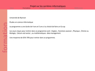 Projet sur les carrières informatiques
Intro            Formation             Emplois             Commentaires               Références




Université de Ryerson

Études en science informatique

Le programme a une durée de 4 ans et 5 ans si tu choisit de faire un Co-op

Les cours requis pour rentrer dans ce programme sont : Anglais , Fonctions avancer , Physique , Chimie ou
Biologie, Calculs and vector , ou mathématiques data management.

Une moyenne de 65%-70% pour rentrer dans ce programme.
 