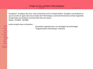Projet sur les carrières informatiques
 Intro            Formation              Emplois             Commentaires               Références


Enseignent : enseigner des cours dans le domaine qu’ils on étudié dedans. Enseigner aux étudiants ce
que lui où elle on appris dans leurs études de l’informatique. Comment fonctionner certains logicielles
et apprendre aux étudiants comment bien faire les choses.
Salaire : 50 000 $ - 60 000$

Autres emplois dans ce domaine :
                                    Conception Logicielle pour une compagnie de technologie
                                    Programmation Informatique Freelance
 