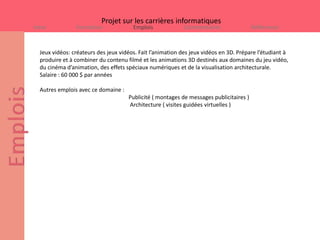 Projet sur les carrières informatiques
Intro           Formation              Emplois             Commentaires                 Références



  Jeux vidéos: créateurs des jeux vidéos. Fait l’animation des jeux vidéos en 3D. Prépare l’étudiant à
  produire et à combiner du contenu filmé et les animations 3D destinés aux domaines du jeu vidéo,
  du cinéma d’animation, des effets spéciaux numériques et de la visualisation architecturale.
  Salaire : 60 000 $ par années

  Autres emplois avec ce domaine :
                                     Publicité ( montages de messages publicitaires )
                                     Architecture ( visites guidées virtuelles )
 