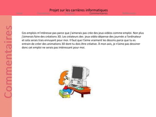 Projet sur les carrières informatiques
Intro           Formation             Emplois             Commentaires              Références




    Ces emplois m’intéresse pas parce que j'aimerais pas crée des jeux vidéos comme emploi. Non plus
    j’aimerais faire des créations 3D. Les créateurs des jeux vidéo dépense des journée a l’ordinateur
    et cela serais trais ennuyant pour moi. Il faut que t’aime vraiment les dessins parce que tu es
    entrain de créer des animations 3D dont tu dois être créative. À mon avis, je n’aime pas dessiner
    donc cet emploi ne serais pas intéressant pour moi.
 