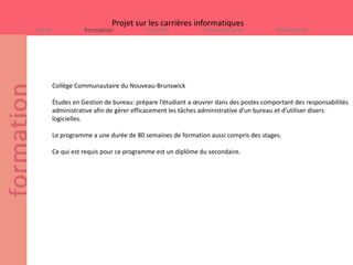 Projet sur les carrières informatiques
Intro              Formation            Emplois             Commentaires              Références




        Collège Communautaire du Nouveau-Brunswick

        Études en Gestion de bureau: prépare l’étudiant a œuvrer dans des postes comportant des responsabilités
        administrative afin de gérer efficacement les tâches administrative d’un bureau et d’utiliser divers
        logicielles.

        Le programme a une durée de 80 semaines de formation aussi compris des stages.

        Ce qui est requis pour ce programme est un diplôme du secondaire.
 