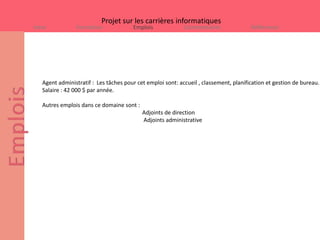 Projet sur les carrières informatiques
Intro           Formation              Emplois              Commentaires               Références




   Agent administratif : Les tâches pour cet emploi sont: accueil , classement, planification et gestion de bureau.
   Salaire : 42 000 $ par année.

   Autres emplois dans ce domaine sont :
                                           Adjoints de direction
                                           Adjoints administrative
 