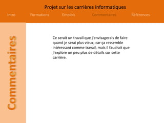 Projet sur les carrières informatiques
Intro Formations Emplois Commentaires Références
Ce serait un travail que j'envisagerais de faire
quand je serai plus vieux, car ça ressemble
intéressant comme travail, mais il faudrait que
j'explore un peu plus de détails sur cette
carrière.
 