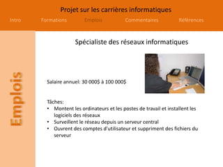 Projet sur les carrières informatiques
Intro Formations Emplois Commentaires Références
Spécialiste des réseaux informatiques
Salaire annuel: 30 000$ à 100 000$
Tâches:
• Montent les ordinateurs et les postes de travail et installent les
logiciels des réseaux
• Surveillent le réseau depuis un serveur central
• Ouvrent des comptes d'utilisateur et suppriment des fichiers du
serveur
 