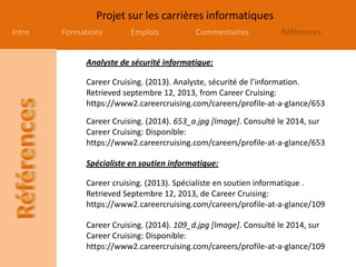 Projet sur les carrières informatiques
Intro Formations Emplois Commentaires Références
Career Cruising. (2013). Analyste, sécurité de l’information.
Retrieved septembre 12, 2013, from Career Cruising:
https://www2.careercruising.com/careers/profile-at-a-glance/653
Career Cruising. (2014). 109_d.jpg [Image]. Consulté le 2014, sur
Career Cruising: Disponible:
https://www2.careercruising.com/careers/profile-at-a-glance/109
Career cruising. (2013). Spécialiste en soutien informatique .
Retrieved Septembre 12, 2013, de Career Cruising:
https://www2.careercruising.com/careers/profile-at-a-glance/109
Career Cruising. (2014). 653_a.jpg [Image]. Consulté le 2014, sur
Career Cruising: Disponible:
https://www2.careercruising.com/careers/profile-at-a-glance/653
Analyste de sécurité informatique:
Spécialiste en soutien informatique:
 